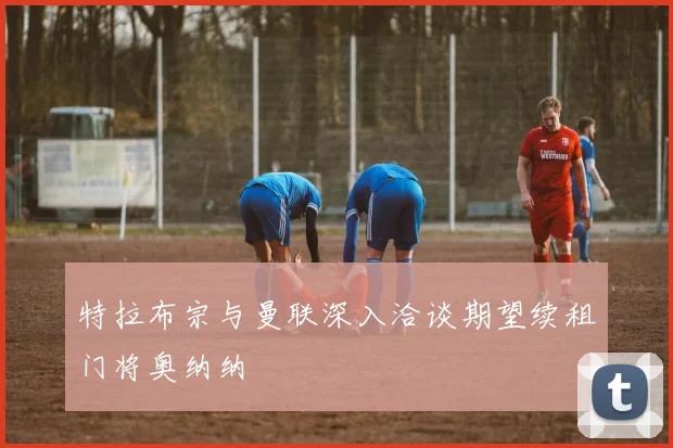 特拉布宗与曼联深入洽谈期望续租门将奥纳纳