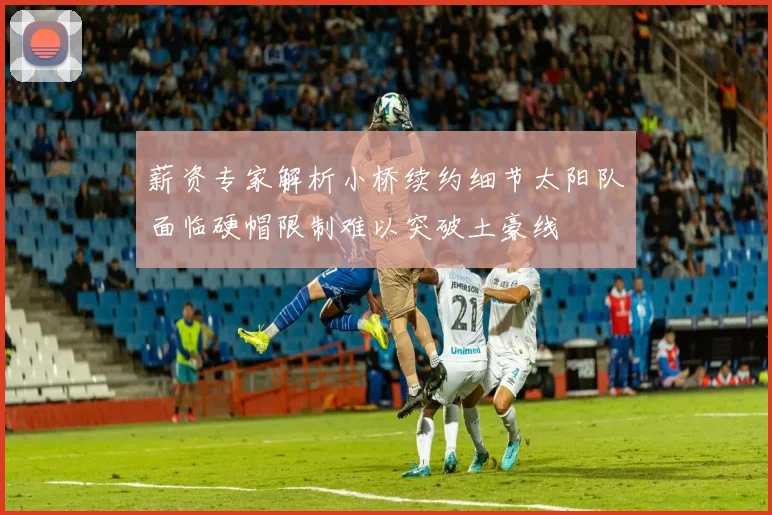 薪资专家解析小桥续约细节太阳队面临硬帽限制难以突破土豪线