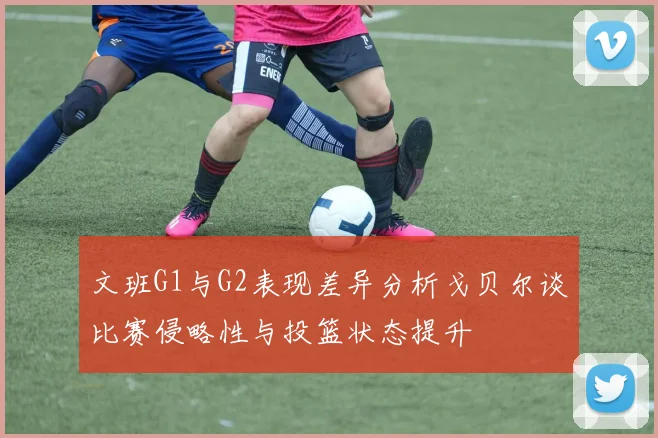 文班G1与G2表现差异分析戈贝尔谈比赛侵略性与投篮状态提升