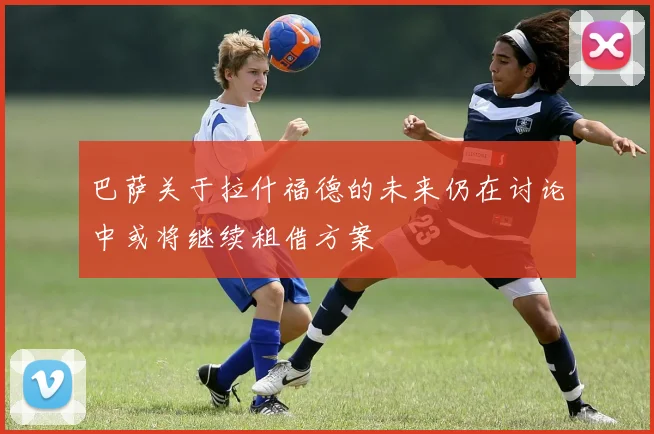 巴萨关于拉什福德的未来仍在讨论中或将继续租借方案