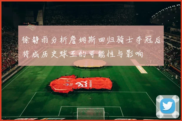 徐静雨分析詹姆斯回归骑士夺冠后将成历史球王的可能性与影响
