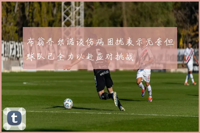 布翁乔尔诺谈伤病困扰表示无奈但球队已全力以赴应对挑战