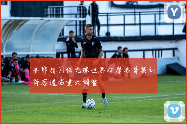 齐耶赫因伤无缘世界杯摩洛哥集训阵容遭遇重大调整