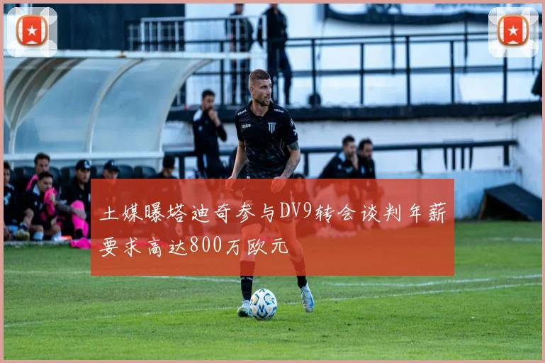 土媒曝塔迪奇参与DV9转会谈判年薪要求高达800万欧元