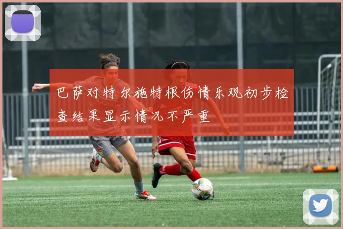 巴萨对特尔施特根伤情乐观初步检查结果显示情况不严重