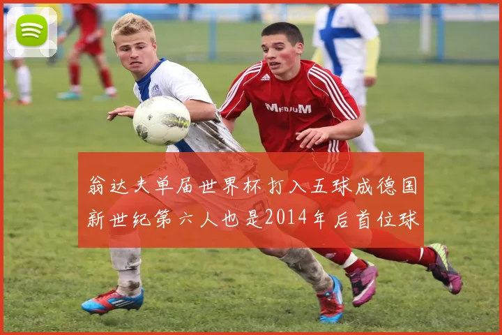 翁达夫单届世界杯打入五球成德国新世纪第六人也是2014年后首位球员