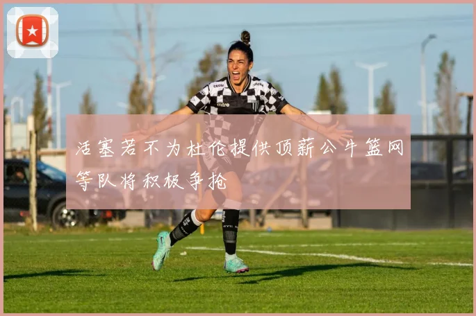 活塞若不为杜伦提供顶薪公牛篮网等队将积极争抢