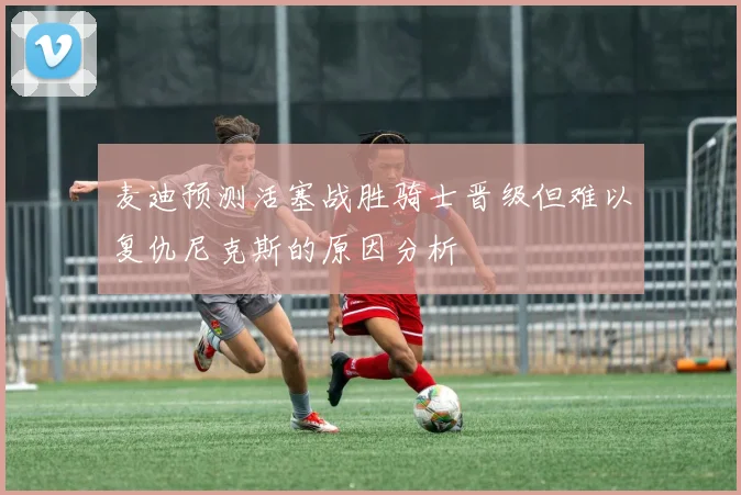 麦迪预测活塞战胜骑士晋级但难以复仇尼克斯的原因分析