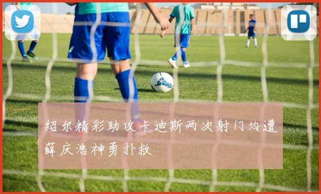 绍尔精彩助攻卡迪斯两次射门均遭薛庆浩神勇扑救