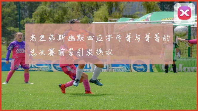 老里弗斯幽默回应字母哥与哥哥的总决赛前景引发热议