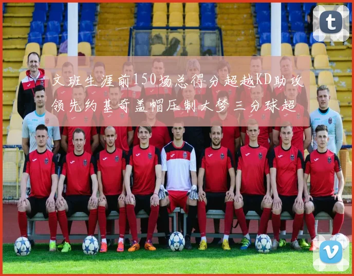 文班生涯前150场总得分超越KD助攻领先约基奇盖帽压制大梦三分球超越库里