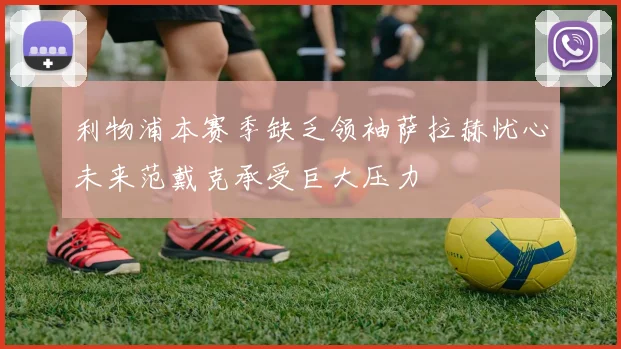 利物浦本赛季缺乏领袖萨拉赫忧心未来范戴克承受巨大压力