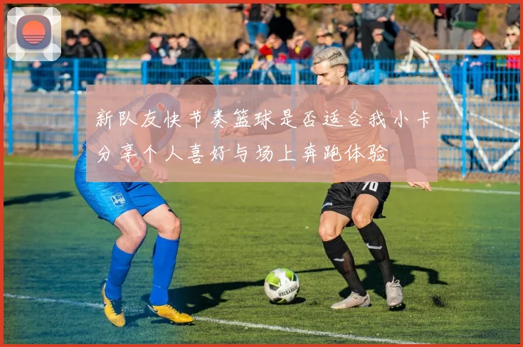 新队友快节奏篮球是否适合我小卡分享个人喜好与场上奔跑体验